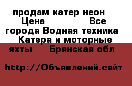 продам катер неон  › Цена ­ 550 000 - Все города Водная техника » Катера и моторные яхты   . Брянская обл.